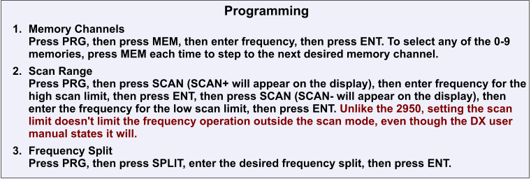 Programming 	1.	Memory ChannelsPress PRG, then press MEM, then enter frequency, then press ENT. To select any of the 0-9 memories, press MEM each time to step to the next desired memory channel. 	2.	Scan RangePress PRG, then press SCAN (SCAN+ will appear on the display), then enter frequency for the high scan limit, then press ENT, then press SCAN (SCAN- will appear on the display), then enter the frequency for the low scan limit, then press ENT. Unlike the 2950, setting the scan limit doesn't limit the frequency operation outside the scan mode, even though the DX user manual states it will. 	3.	Frequency SplitPress PRG, then press SPLIT, enter the desired frequency split, then press ENT.